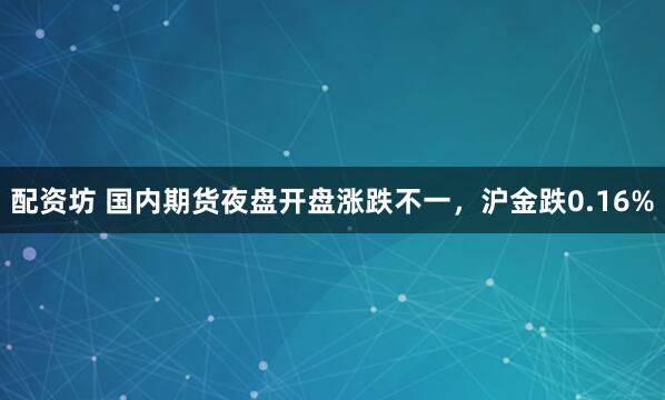 配资坊 国内期货夜盘开盘涨跌不一，沪金跌0.16%