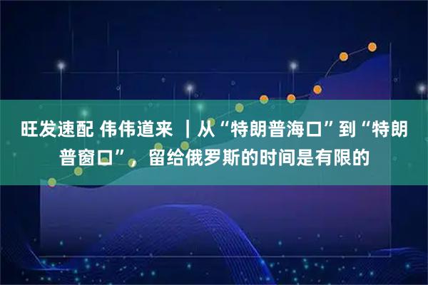 旺发速配 伟伟道来 |从“特朗普海口”到“特朗普窗口”,留给俄罗斯的时间是有限的