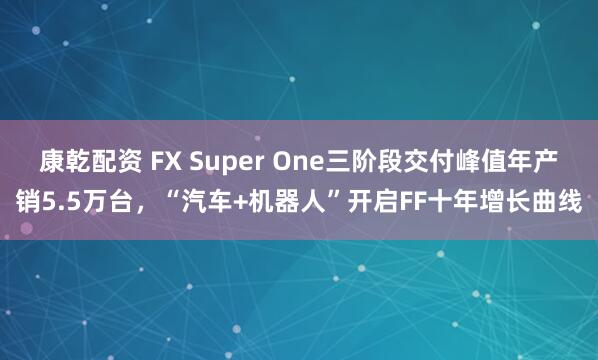 康乾配资 FX Super One三阶段交付峰值年产销5.5万台，“汽车+机器人”开启FF十年增长曲线