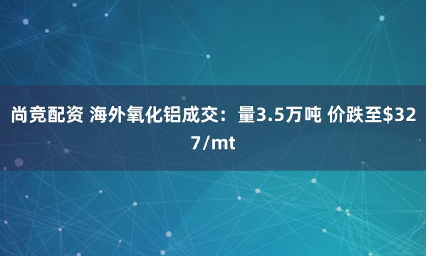 尚竞配资 海外氧化铝成交：量3.5万吨 价跌至$327/mt