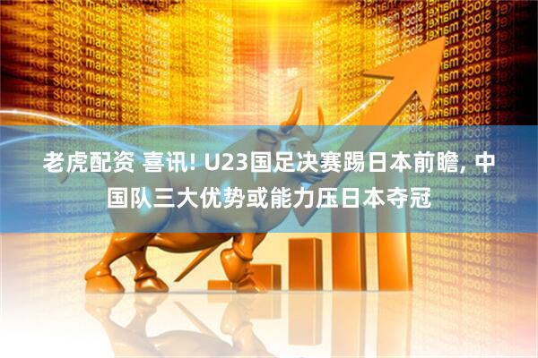 老虎配资 喜讯! U23国足决赛踢日本前瞻, 中国队三大优势或能力压日本夺冠