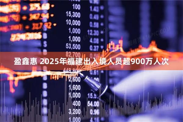 盈鑫惠 2025年福建出入境人员超900万人次