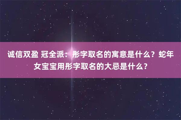 诚信双盈 冠全派：彤字取名的寓意是什么？蛇年女宝宝用彤字取名的大忌是什么？