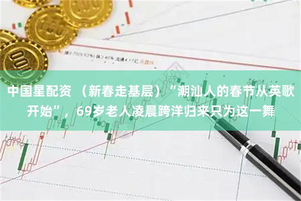 中国星配资 （新春走基层）“潮汕人的春节从英歌开始”，69岁老人凌晨跨洋归来只为这一舞