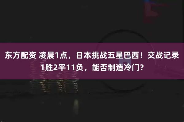 东方配资 凌晨1点，日本挑战五星巴西！交战记录1胜2平11负，能否制造冷门？