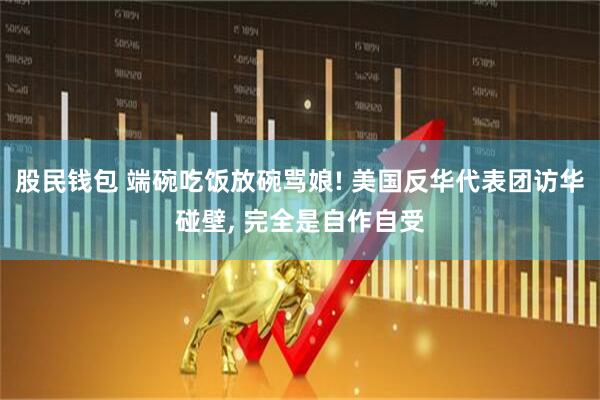 股民钱包 端碗吃饭放碗骂娘! 美国反华代表团访华碰壁, 完全是自作自受